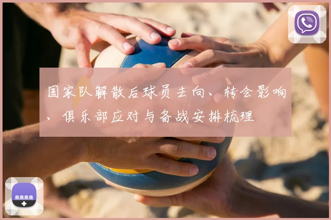 国家队解散后球员去向、转会影响、俱乐部应对与备战安排梳理