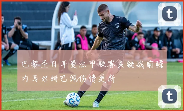 巴黎圣日耳曼法甲联赛关键战前瞻内马尔姆巴佩伤情更新
