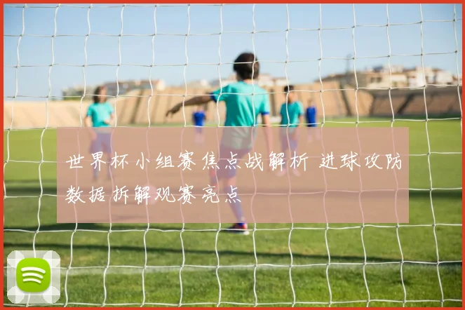 世界杯小组赛焦点战解析 进球攻防数据拆解观赛亮点