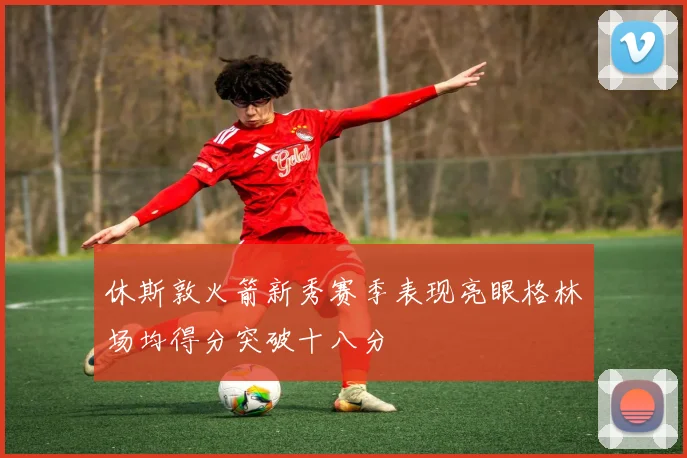 休斯敦火箭新秀赛季表现亮眼格林场均得分突破十八分