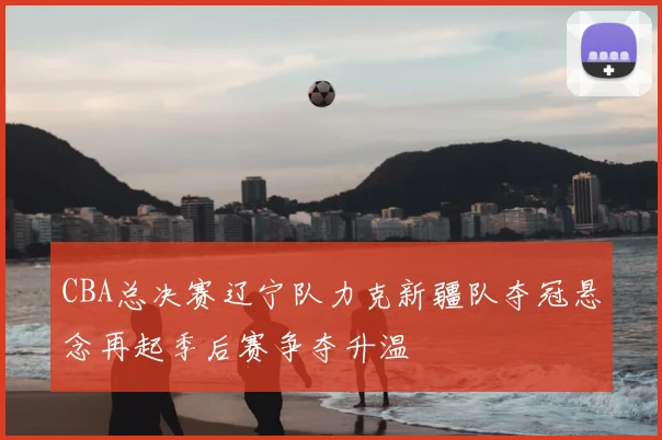 CBA总决赛辽宁队力克新疆队夺冠悬念再起季后赛争夺升温