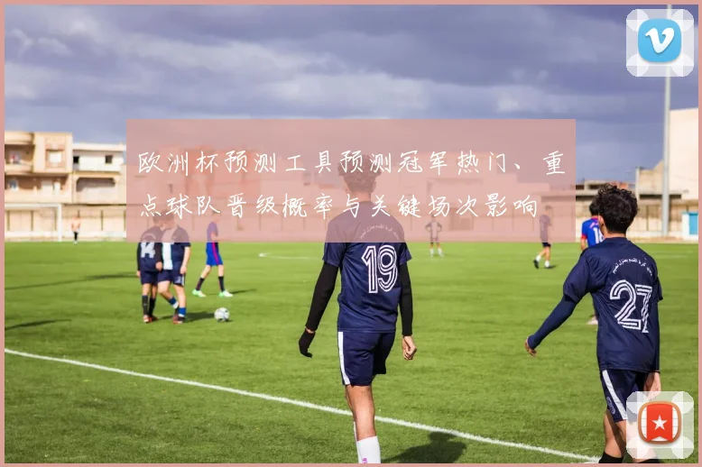 欧洲杯预测工具预测冠军热门、重点球队晋级概率与关键场次影响