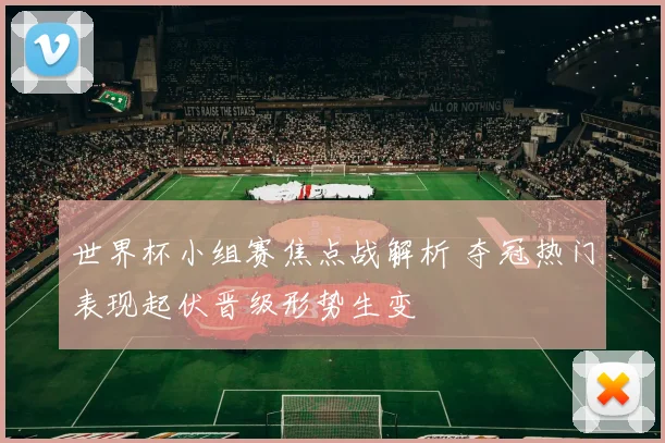 世界杯小组赛焦点战解析 夺冠热门表现起伏晋级形势生变