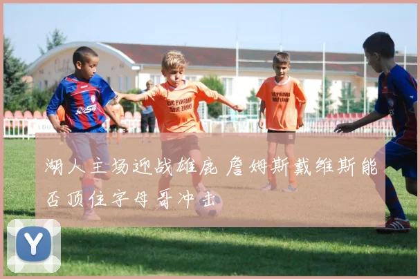 湖人主场迎战雄鹿 詹姆斯戴维斯能否顶住字母哥冲击