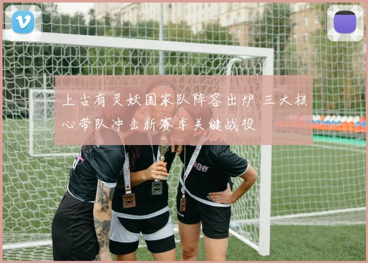 上古有灵妖国家队阵容出炉 三大核心带队冲击新赛季关键战役