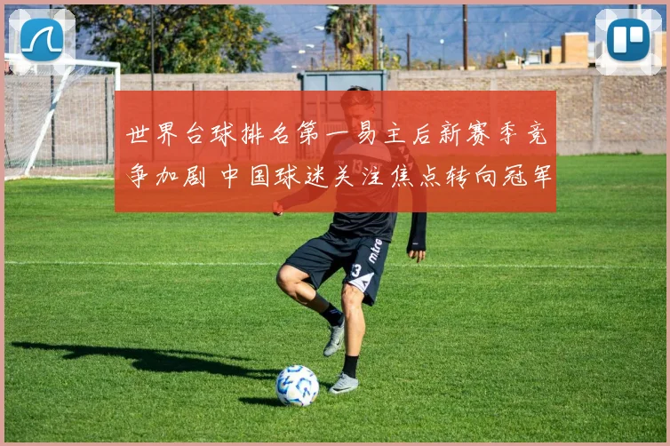 世界台球排名第一易主后新赛季竞争加剧 中国球迷关注焦点转向冠军归属