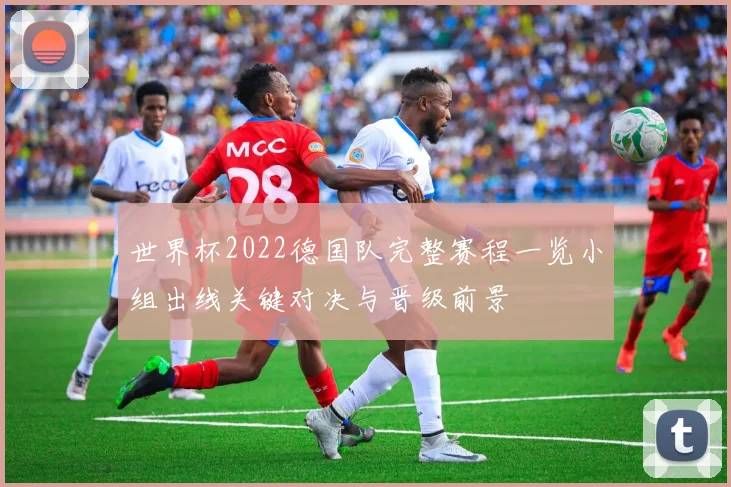 世界杯2022德国队完整赛程一览小组出线关键对决与晋级前景