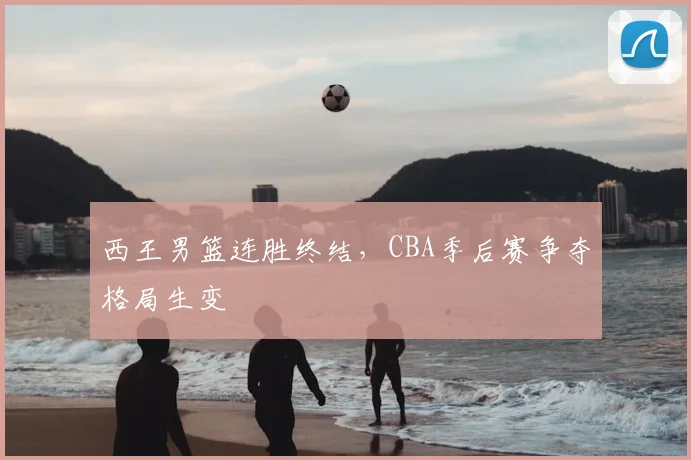 西王男篮连胜终结，CBA季后赛争夺格局生变