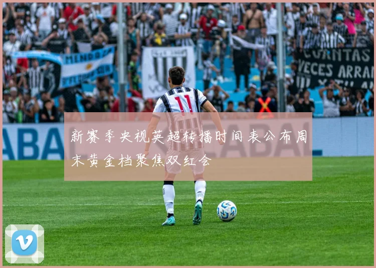 新赛季央视英超转播时间表公布周末黄金档聚焦双红会