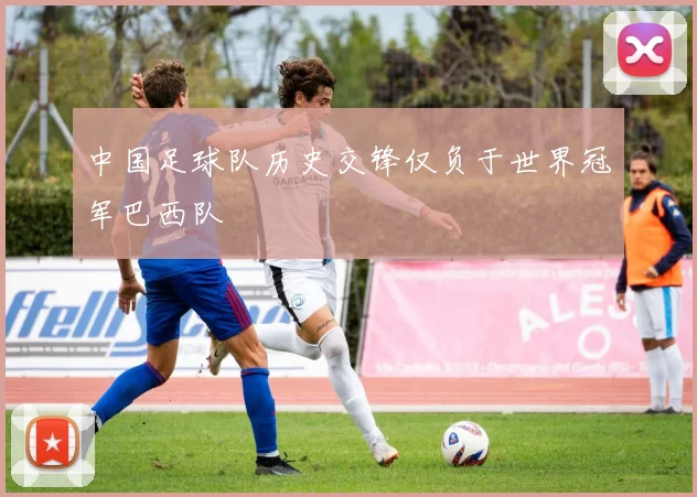 中国足球队历史交锋仅负于世界冠军巴西队