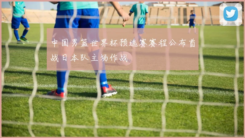 中国男篮世界杯预选赛赛程公布首战日本队主场作战