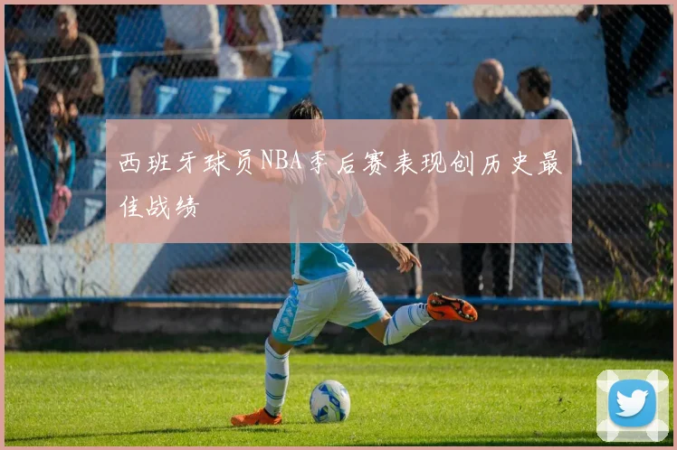 西班牙球员NBA季后赛表现创历史最佳战绩