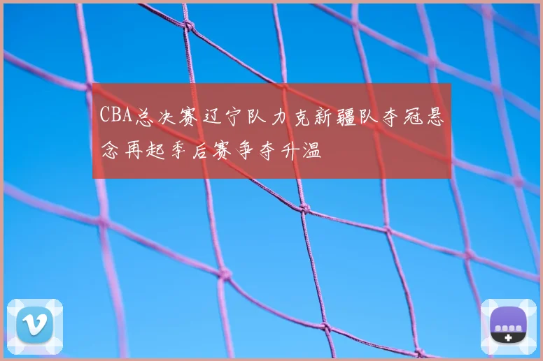 CBA总决赛辽宁队力克新疆队夺冠悬念再起季后赛争夺升温